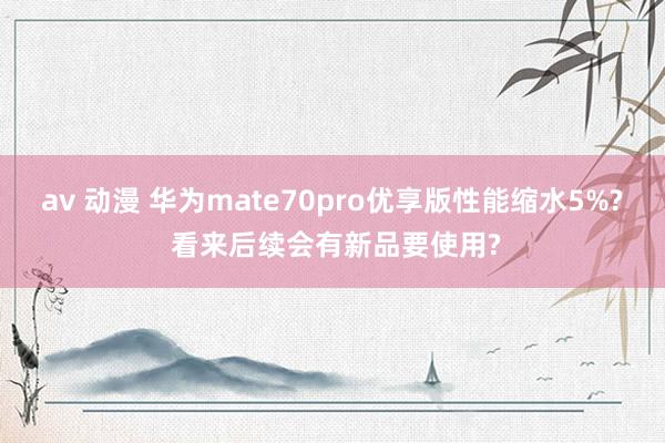 av 动漫 华为mate70pro优享版性能缩水5%? 看来后续会有新品要使用?