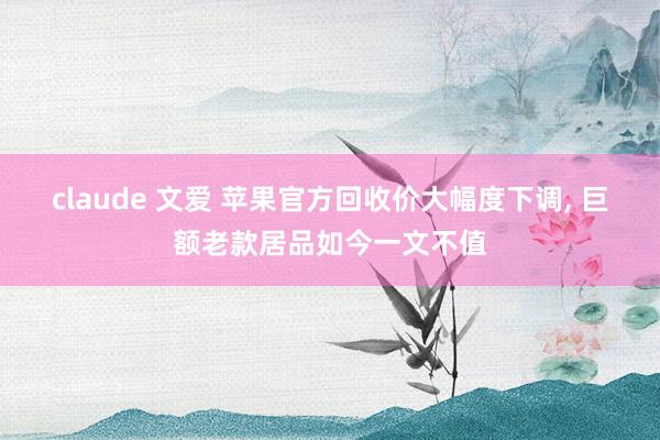 claude 文爱 苹果官方回收价大幅度下调， 巨额老款居品如今一文不值