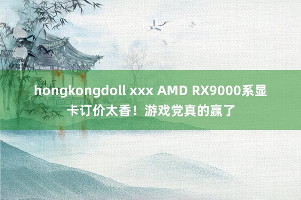 hongkongdoll xxx AMD RX9000系显卡订价太香！游戏党真的赢了