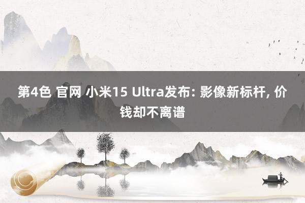 第4色 官网 小米15 Ultra发布: 影像新标杆， 价钱却不离谱