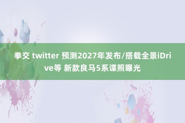 拳交 twitter 预测2027年发布/搭载全景iDrive等 新款良马5系谍照曝光