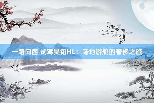 一路向西 试驾昊铂HL：陆地游艇的奢侈之旅
