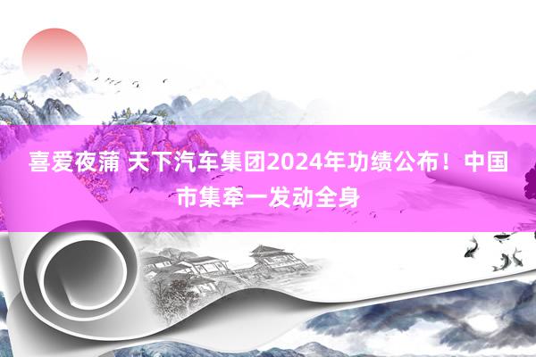 喜爱夜蒲 天下汽车集团2024年功绩公布！中国市集牵一发动全身