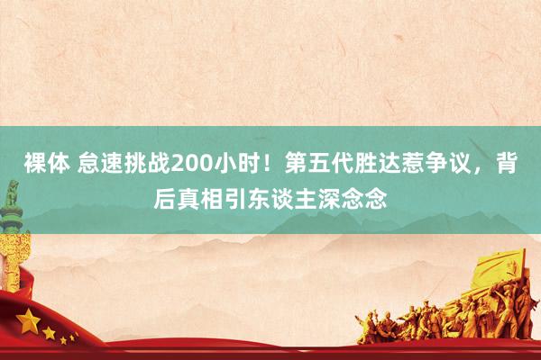 裸体 怠速挑战200小时！第五代胜达惹争议，背后真相引东谈主深念念