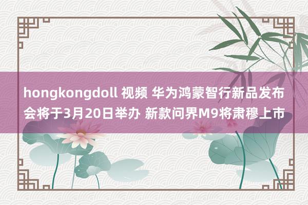 hongkongdoll 视频 华为鸿蒙智行新品发布会将于3月20日举办 新款问界M9将肃穆上市