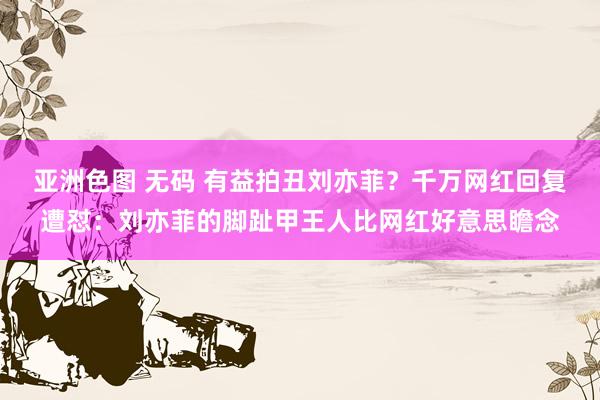 亚洲色图 无码 有益拍丑刘亦菲？千万网红回复遭怼：刘亦菲的脚趾甲王人比网红好意思瞻念