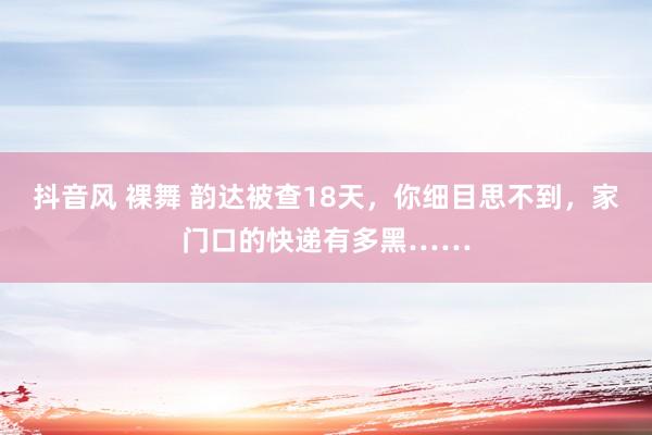 抖音风 裸舞 韵达被查18天，你细目思不到，家门口的快递有多黑……