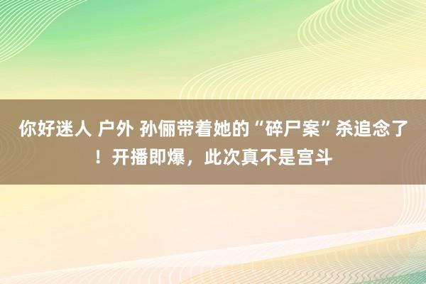 你好迷人 户外 孙俪带着她的“碎尸案”杀追念了！开播即爆，此次真不是宫斗