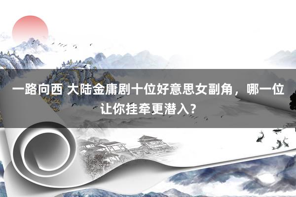 一路向西 大陆金庸剧十位好意思女副角，哪一位让你挂牵更潜入？