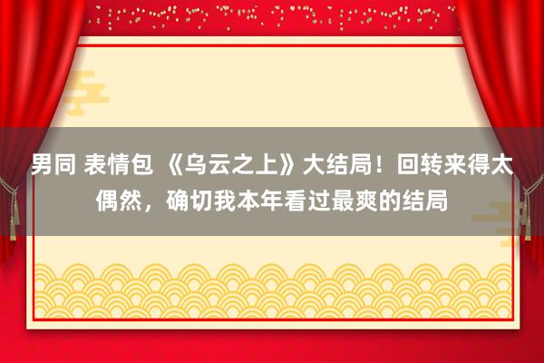 男同 表情包 《乌云之上》大结局！回转来得太偶然，确切我本年看过最爽的结局
