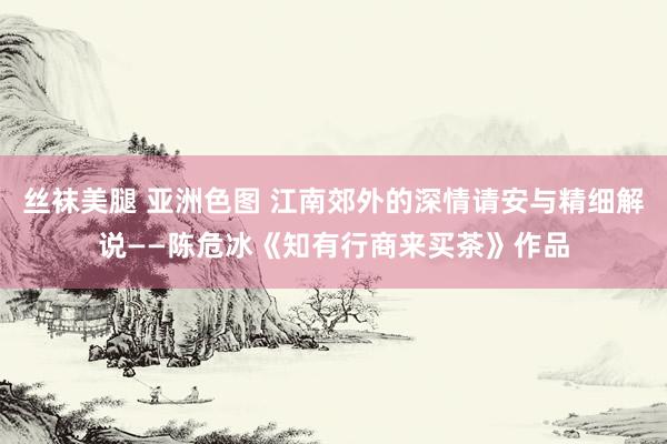 丝袜美腿 亚洲色图 江南郊外的深情请安与精细解说——陈危冰《知有行商来买茶》作品