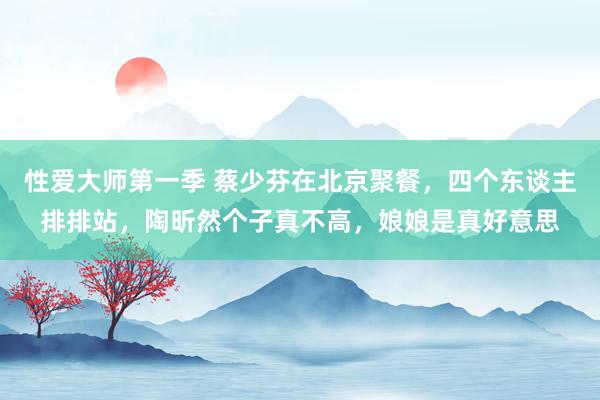 性爱大师第一季 蔡少芬在北京聚餐，四个东谈主排排站，陶昕然个子真不高，娘娘是真好意思