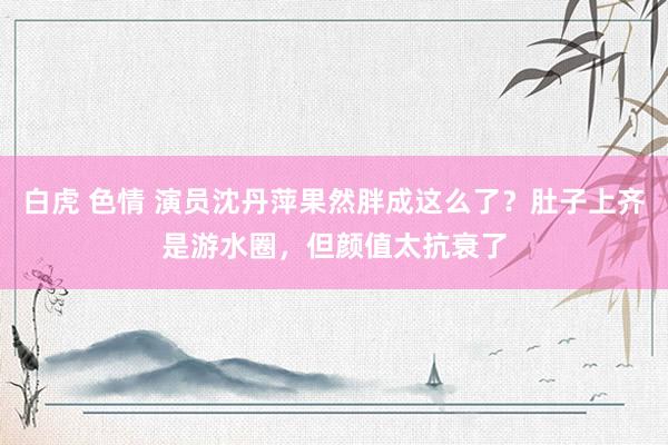 白虎 色情 演员沈丹萍果然胖成这么了？肚子上齐是游水圈，但颜值太抗衰了