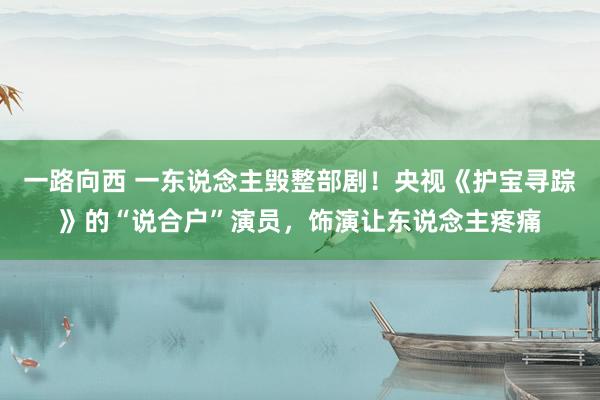 一路向西 一东说念主毁整部剧！央视《护宝寻踪》的“说合户”演员，饰演让东说念主疼痛