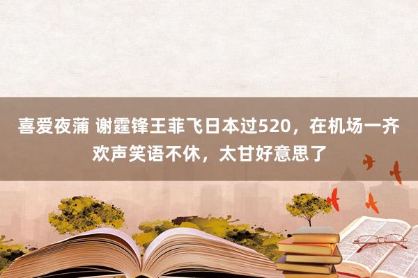 喜爱夜蒲 谢霆锋王菲飞日本过520，在机场一齐欢声笑语不休，太甘好意思了