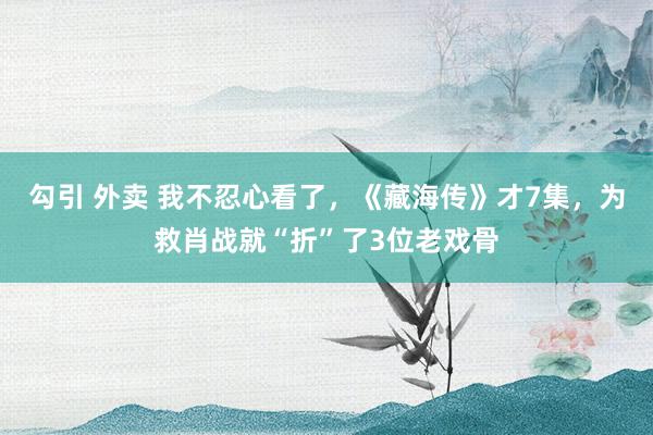 勾引 外卖 我不忍心看了，《藏海传》才7集，为救肖战就“折”了3位老戏骨