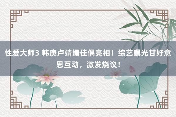 性爱大师3 韩庚卢靖姗佳偶亮相！综艺曝光甘好意思互动，激发烧议！