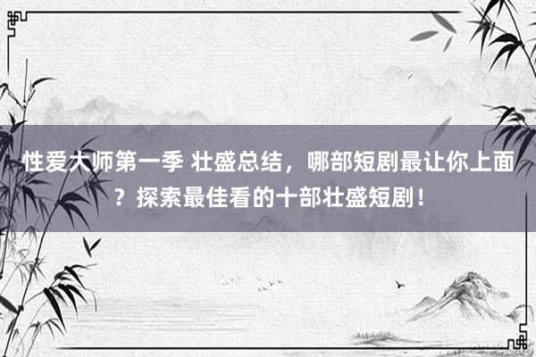 性爱大师第一季 壮盛总结，哪部短剧最让你上面？探索最佳看的十部壮盛短剧！