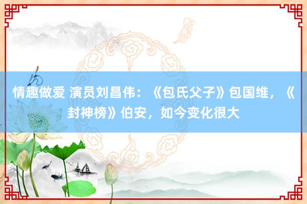情趣做爱 演员刘昌伟：《包氏父子》包国维，《封神榜》伯安，如今变化很大