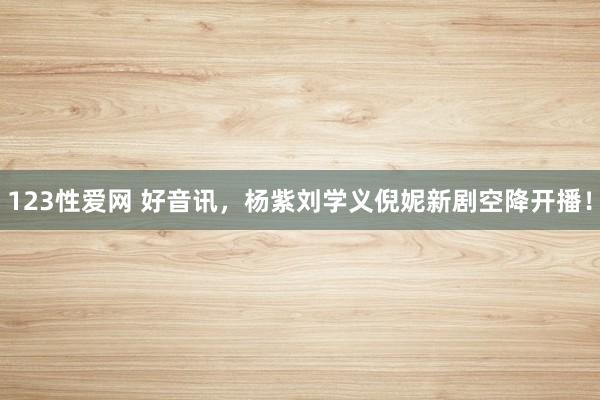 123性爱网 好音讯，杨紫刘学义倪妮新剧空降开播！