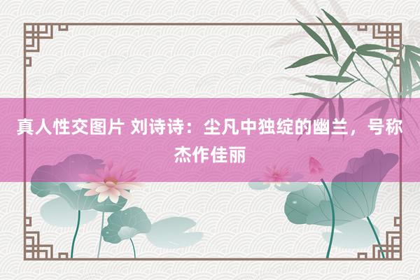 真人性交图片 刘诗诗：尘凡中独绽的幽兰，号称杰作佳丽