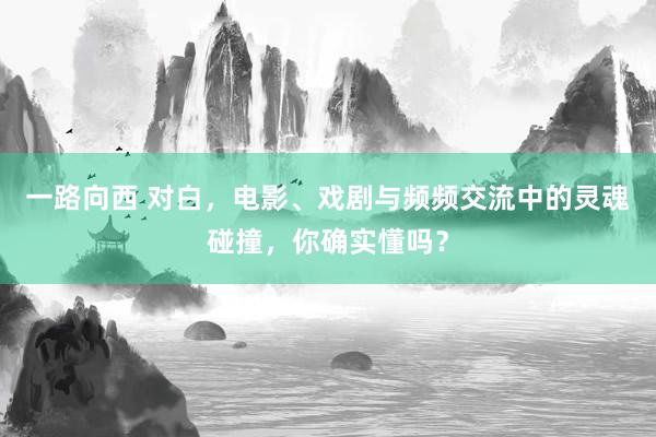 一路向西 对白，电影、戏剧与频频交流中的灵魂碰撞，你确实懂吗？