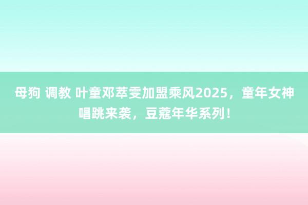母狗 调教 叶童邓萃雯加盟乘风2025，童年女神唱跳来袭，豆蔻年华系列！