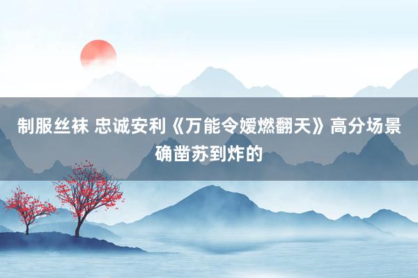制服丝袜 忠诚安利《万能令嫒燃翻天》高分场景确凿苏到炸的