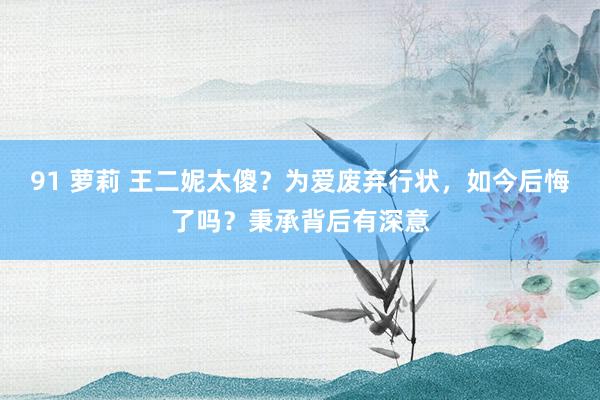 91 萝莉 王二妮太傻？为爱废弃行状，如今后悔了吗？秉承背后有深意