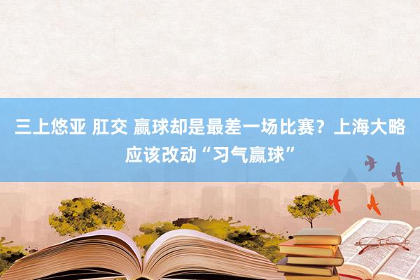 三上悠亚 肛交 赢球却是最差一场比赛？上海大略应该改动“习气赢球”