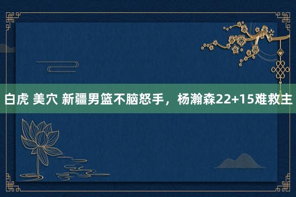 白虎 美穴 新疆男篮不脑怒手，杨瀚森22+15难救主