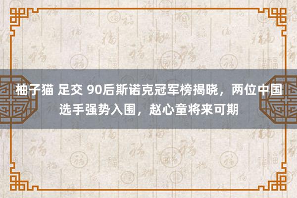 柚子猫 足交 90后斯诺克冠军榜揭晓，两位中国选手强势入围，赵心童将来可期