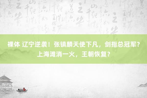 裸体 辽宁逆袭！张镇麟天使下凡，剑指总冠军？上海滩消一火，王朝恢复？