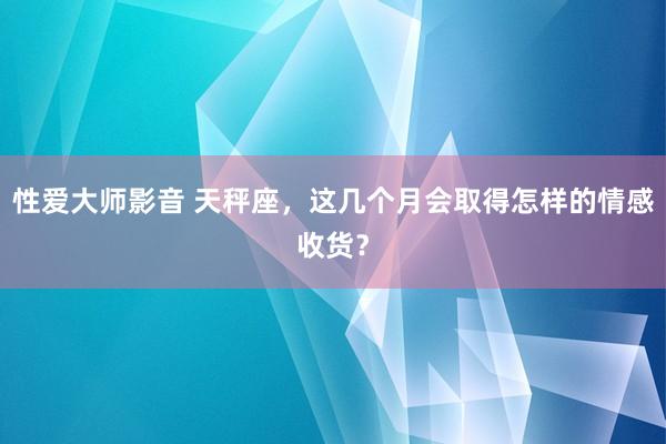 性爱大师影音 天秤座，这几个月会取得怎样的情感收货？