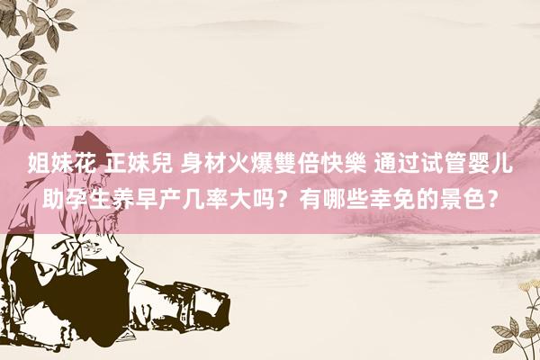 姐妹花 正妹兒 身材火爆雙倍快樂 通过试管婴儿助孕生养早产几率大吗？有哪些幸免的景色？