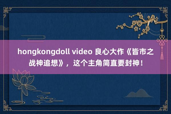 hongkongdoll video 良心大作《皆市之战神追想》，这个主角简直要封神！