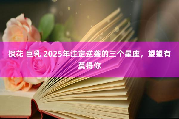 探花 巨乳 2025年注定逆袭的三个星座，望望有莫得你