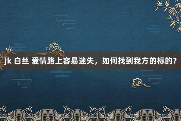 jk 白丝 爱情路上容易迷失，如何找到我方的标的？