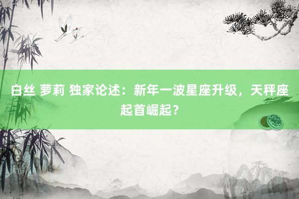 白丝 萝莉 独家论述：新年一波星座升级，天秤座起首崛起？