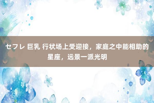 セフレ 巨乳 行状场上受迎接，家庭之中能相助的星座，远景一派光明