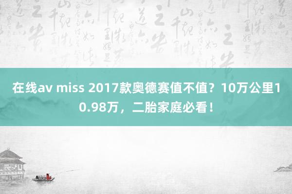 在线av miss 2017款奥德赛值不值？10万公里10.98万，二胎家庭必看！