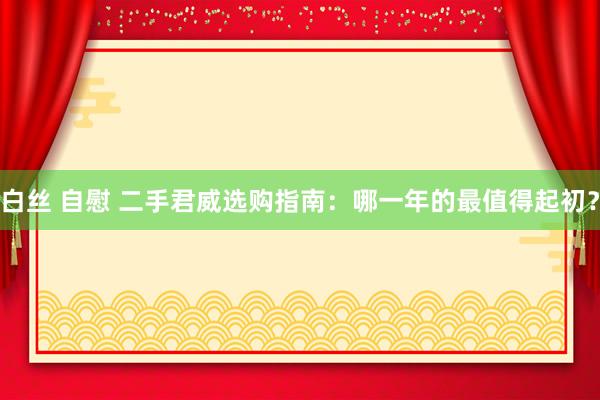 白丝 自慰 二手君威选购指南：哪一年的最值得起初？
