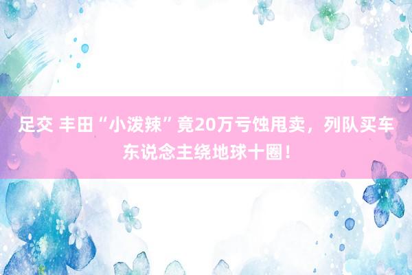 足交 丰田“小泼辣”竟20万亏蚀甩卖，列队买车东说念主绕地球十圈！
