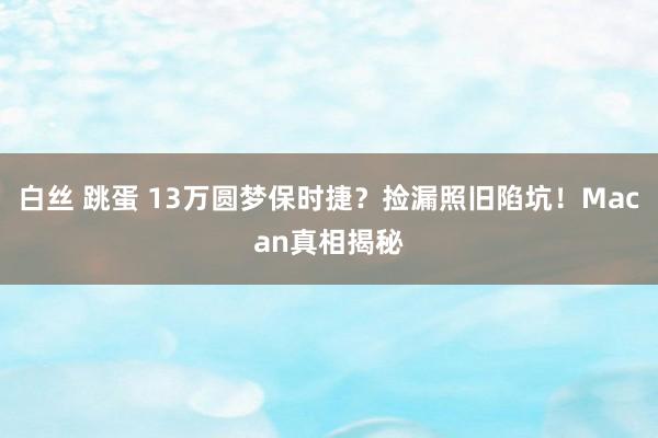 白丝 跳蛋 13万圆梦保时捷？捡漏照旧陷坑！Macan真相揭秘