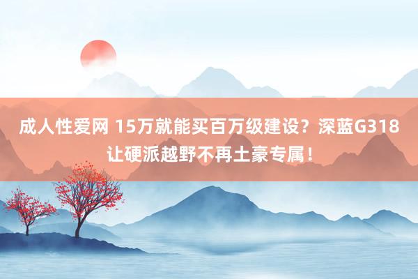 成人性爱网 15万就能买百万级建设？深蓝G318让硬派越野不再土豪专属！