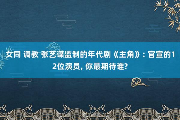 女同 调教 张艺谋监制的年代剧《主角》: 官宣的12位演员， 你最期待谁?
