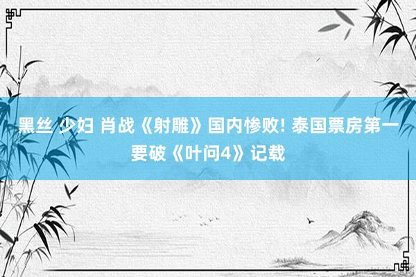 黑丝 少妇 肖战《射雕》国内惨败! 泰国票房第一要破《叶问4》记载