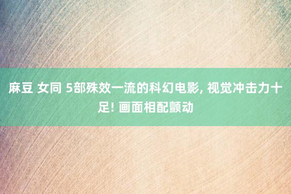 麻豆 女同 5部殊效一流的科幻电影， 视觉冲击力十足! 画面相配颤动