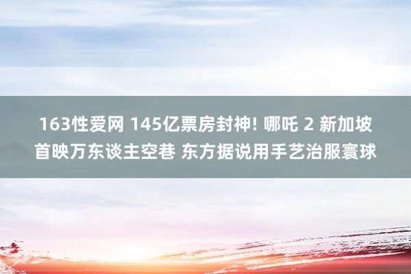 163性爱网 145亿票房封神! 哪吒 2 新加坡首映万东谈主空巷 东方据说用手艺治服寰球