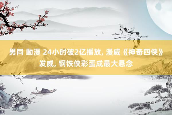 男同 動漫 24小时破2亿播放， 漫威《神奇四侠》发威， 钢铁侠彩蛋成最大悬念